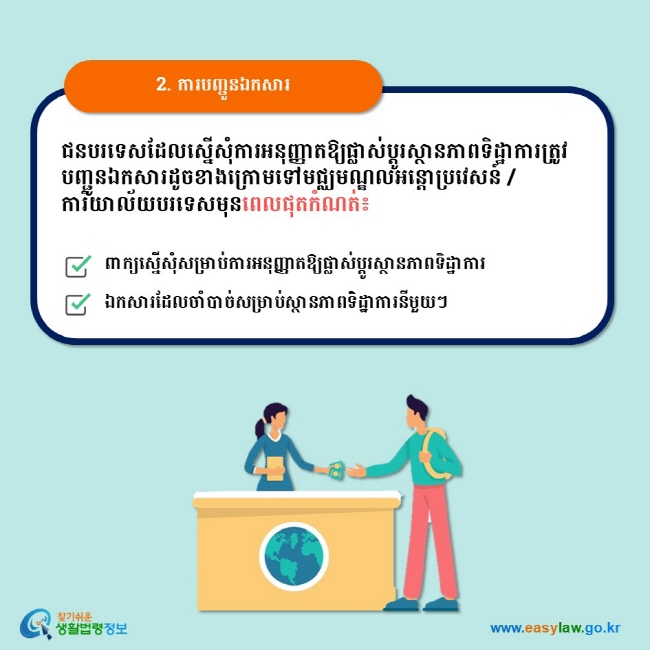 2. ការបញ្ជូនឯកសារ ជនបរទេសដែលស្នើសុំការអនុញ្ញាតឱ្យផ្លាស់ប្ដូរស្ថានភាពទិដ្ឋាការត្រូវបញ្ជូនឯកសារដូចខាងក្រោមទៅមជ្ឈមណ្ឌលអន្តោប្រវេសន៍ / ការិយាល័យបរទេសមុនពេលផុតកំណត់៖  ពាក្យស្នើសុំសម្រាប់ការអនុញ្ញាតឱ្យផ្លាស់ប្ដូរស្ថានភាពទិដ្ឋាការ ឯកសារដែលចាំបាច់សម្រាប់ស្ថានភាពទិដ្ឋាការនីមួយៗ